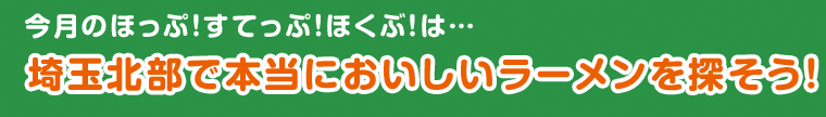 今月のほっぷ！すてっぷ！ほくぶ！は… 埼玉北部で本当においしいラーメンを探そう！