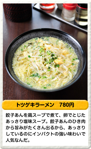 トツゲキラーメン 780円 餃子あんを鶏スープで煮て、卵でとじたあっさり塩味スープ。餃子あんのひき肉から旨みがたくさん出るから、あっさりしているのにインパクトの強い味わいで人気なんだ。