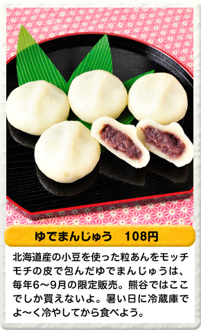 ゆでまんじゅう 108円 北海道産の小豆を使った粒あんをモッチモチの皮で包んだゆでまんじゅうは、毎年6〜9月の限定販売。熊谷ではここでしか買えないよ。暑い日に冷蔵庫でよ〜く冷やしてから食べよう。