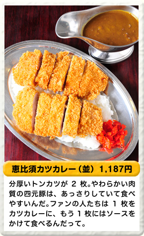恵比須カツカレー（並） 1,187円 分厚いトンカツが2枚。やわらかい肉質の四元豚は、あっさりしていて食べやすいんだ。ファンの人たちは1枚をカツカレーに、もう1枚はソースをかけて食べるんだって。