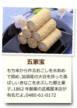 五家宝 もち米から作るおこしを水あめで固め、加須産の大豆を炒った香ばしいきなこをまぶじた郷土菓子。1862年創業の武蔵屋本店が有名だよ。0480-61-0172