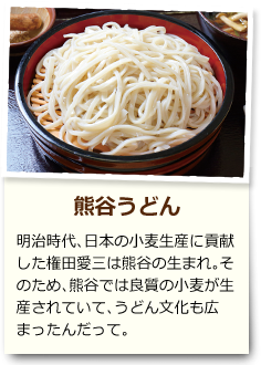 熊谷うどん 明治時代、日本の小麦生産に貢献した権田愛三は熊谷の生まれ。そのため、熊谷では良質の小麦が生産されていて、うどん文化も広まったんだって。