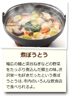 煮ぼうとう 幅広の麺と深谷ねぎなどの野菜をたっぷり煮込んだ郷土の味。渋沢栄一も好きだったという煮ぼうとうは、市内のいろんな飲食店で食べられるよ。