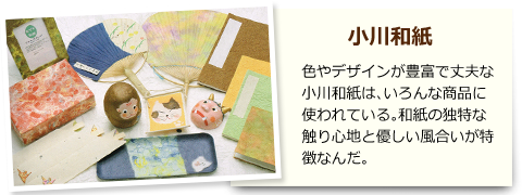 小川和紙 色やデザインが豊富で丈夫な小川和紙は、いろんな商品に使われている。和紙の独特な触り心地と優しい風合いが特徴なんだ。