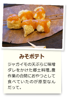 みそポテト ジャガイモの天ぷらに味噌ダレをかけた郷土料理。農作業の合間におやつとして食べていたのが原型なんだって。