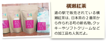 横瀬紅茶 道の駅で販売されている横瀬紅茶は、日本茶の2番茶から作られる町の新名物。クッキーやソフトクリームなどの加工品も人気だよ。