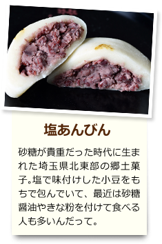 塩あんびん 砂糖が貴重だった時代に生まれた埼玉県北東部の郷土菓子。塩で味付けした小豆をもちで包んでいて、最近は砂糖醤油やきな粉を付けて食べる人も多いんだって。