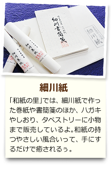 細川紙 「和紙の里」では、細川紙で作った巻紙や書簡箋のほか、ハガキやしおり、タペストリーに小物まで販売しているよ。和紙の持つやさしい風合いって、手にするだけで癒されるぅ。