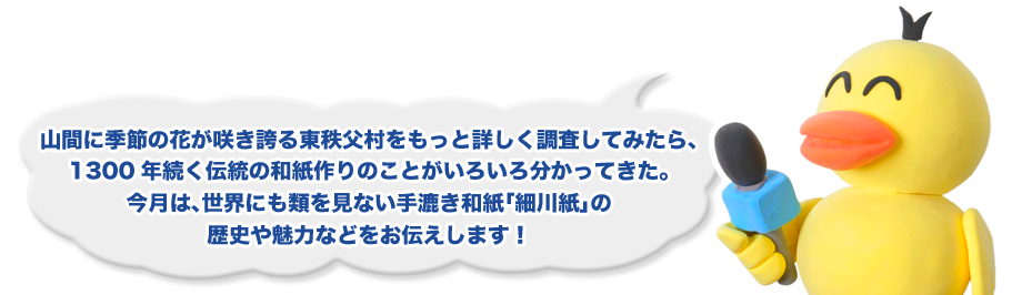 山間に季節の花が咲き誇る東秩父村をもっと詳しく調査してみたら、1300年続く伝統の和紙作りのことがいろいろ分かってきた。今月は、世界にも類を見ない手漉き和紙「細川紙」の歴史や魅力などをお伝えします！