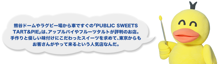 熊谷ドームやラグビー場から車ですぐの「PUBLIC SWEETS TART&PIE」は、アップルパイやフルーツタルトが評判のお店。手作りと優しい味付けにこだわったスイーツを求めて、東京からもお客さんがやって来るという人気店なんだ。