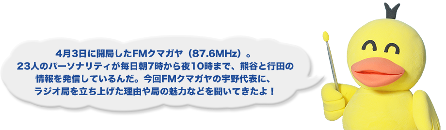 4月3日に開局したFMクマガヤ（87.6MHz）。23人のパーソナリティが毎日朝7時から夜10時まで、熊谷と行田の情報を発信しているんだ。今回FMクマガヤの宇野代表に、ラジオ局を立ち上げた理由や局の魅力などを聞いてきたよ！