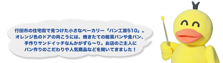 行田市の住宅街で見つけた小さなベーカリー「パン工房510」。オレンジ色のドアの向こうには、焼きたての総菜パンや食パン、手作りサンドイッチなんかがずら～り。お店のご主人にパン作りのこだわりや人気商品などを聞いてきました！