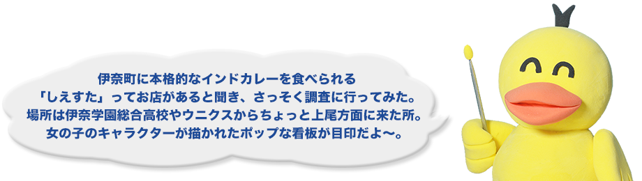 伊奈町に本格的なインドカレーを食べられる「しえすた」ってお店があると聞き、さっそく調査に行ってみた。場所は伊奈学園総合高校やウニクスからちょっと上尾方面に来た所。女の子のキャラクターが描かれたポップな看板が目印だよ～。