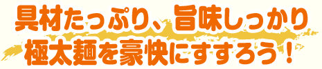 具材たっぷり、旨味しっかり極太麺を豪快にすすろう！