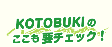 KOTOBUKIの ここも要チェック！