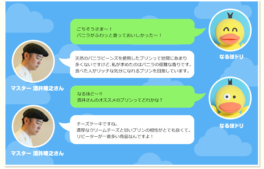 なるほドリ：ごちそうさま～！バニラがふわっと香っておいしかった～！ マスター 酒井隆之さん：天然のバニラビーンズを使用したプリンって世間にあまり多くないですけど、私が求めたのはバニラの優雅な香りです。食べた人がリッチな気分になれるプリンを目指しています。 なるほドリ：なるほど～‼酒井さんのオススメのプリンってどれかな？ マスター 酒井隆之さん：チーズケーキですね。濃厚なクリームチーズと甘いプリンの相性がとても良くて。リピーターが一番多い商品なんですよ！