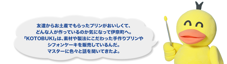 友達からお土産でもらったプリンがおいしくて、どんな人が作っているのか気になって伊奈町へ。「KOTOBUKI」は、素材や製法にこだわった手作りプリンやシフォンケーキを販売しているんだ。マスターに色々と話を聞いてきたよ。