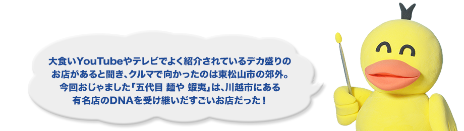 大食いYouTubeやテレビでよく紹介されているデカ盛りのお店があると聞き、クルマで向かったのは東松山市の郊外。今回おじゃました「五代目 麺や 蝦夷」は、川越市にある有名店のDNAを受け継いだすごいお店だった！