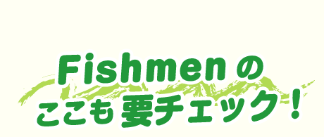 Fishmenの ここも要チェック！