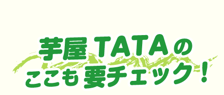 芋屋TATAの ここも要チェック！