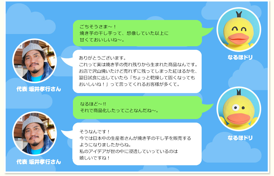 なるほドリ：ごちそうさま～！焼き芋の干し芋って、想像していた以上に甘くておいしいね～。 代表 坂井孝行さん：ありがとうございます。これって実は焼き芋の売れ残りから生まれた商品なんです。お店で沢山焼いたけど売れずに残ってしまった紅はるかを、翌日試食に出していたら「ちょっと乾燥して固くなってもおいしいね！」って言ってくれるお客様が多くて。 なるほドリ：なるほど～‼それで商品化したってことなんだね～。 代表 坂井孝行さん：そうなんです！今では日本中の生産者さんが焼き芋の干し芋を販売するようになりましたからね。私のアイデアが世の中に浸透していっているのは嬉しいですね！