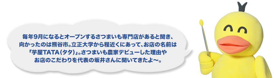 毎年9月になるとオープンするさつまいも専門店があると聞き、向かったのは熊谷市。立正大学から程近くにあって、お店の名前は「芋屋TATA（タタ）」。さつまいも農家デビューした理由やお店のこだわりを代表の坂井さんに聞いてきたよ～。