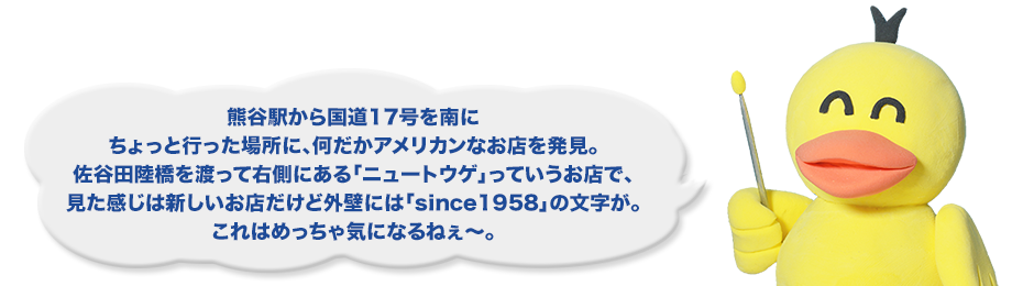 熊谷駅から国道17号を南にちょっと行った場所に、何だかアメリカンなお店を発見。佐谷田陸橋を渡って右側にある「ニュートウゲ」っていうお店で、見た感じは新しいお店だけど外壁には「since1958」の文字が。これはめっちゃ気になるねぇ～。